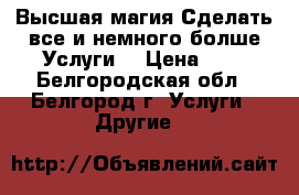 Высшая магия.Сделать все и немного болше.Услуги. › Цена ­ 1 - Белгородская обл., Белгород г. Услуги » Другие   